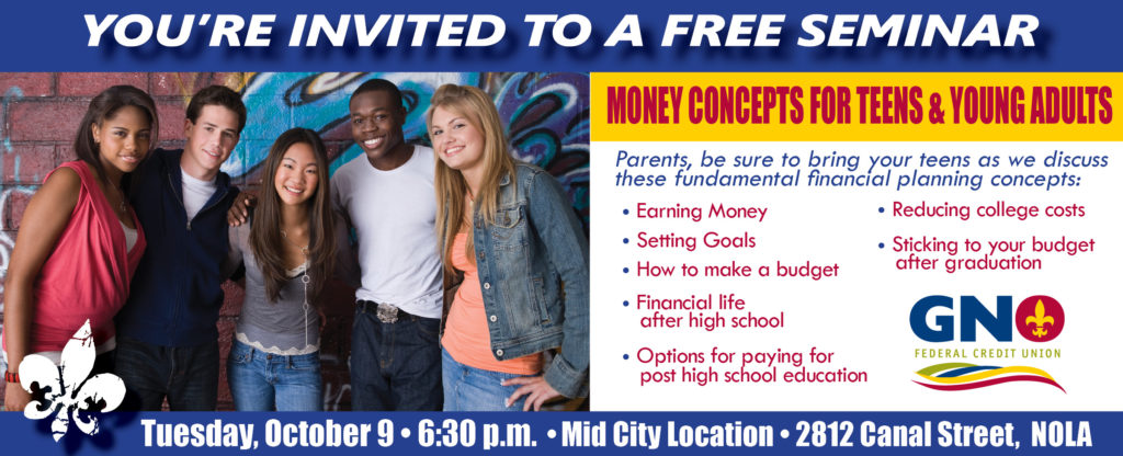 You're invited to a free seminar Money Concepts for teens and young adults Parents, be sure to bring your teens as we discuss these fundamental financial planning concepts: • Earning Money • Setting Goals • How to make a budget • Financial life after high school • Options for paying for post high school education • Reducing college costs • Sticking to your budget after graduation Tuesday, October 9 • 6:30 p.m. • Mid City Location • 2812 Canal Street, NOLA